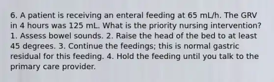 6. A patient is receiving an enteral feeding at 65 mL/h. The GRV in 4 hours was 125 mL. What is the priority nursing intervention? 1. Assess bowel sounds. 2. Raise the head of the bed to at least 45 degrees. 3. Continue the feedings; this is normal gastric residual for this feeding. 4. Hold the feeding until you talk to the primary care provider.