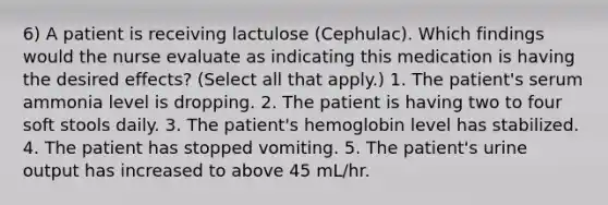 6) A patient is receiving lactulose (Cephulac). Which findings would the nurse evaluate as indicating this medication is having the desired effects? (Select all that apply.) 1. The patient's serum ammonia level is dropping. 2. The patient is having two to four soft stools daily. 3. The patient's hemoglobin level has stabilized. 4. The patient has stopped vomiting. 5. The patient's urine output has increased to above 45 mL/hr.