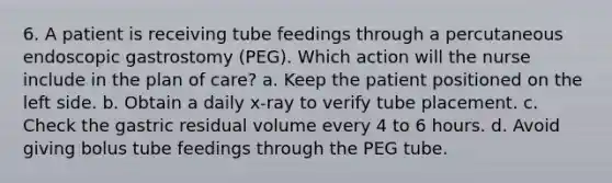 6. A patient is receiving tube feedings through a percutaneous endoscopic gastrostomy (PEG). Which action will the nurse include in the plan of care? a. Keep the patient positioned on the left side. b. Obtain a daily x-ray to verify tube placement. c. Check the gastric residual volume every 4 to 6 hours. d. Avoid giving bolus tube feedings through the PEG tube.