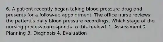 6. A patient recently began taking blood pressure drug and presents for a follow-up appointment. The office nurse reviews the patient's daily blood pressure recordings. Which stage of the nursing process corresponds to this review? 1. Assessment 2. Planning 3. Diagnosis 4. Evaluation