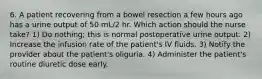 6. A patient recovering from a bowel resection a few hours ago has a urine output of 50 mL/2 hr. Which action should the nurse take? 1) Do nothing; this is normal postoperative urine output. 2) Increase the infusion rate of the patient's IV fluids. 3) Notify the provider about the patient's oliguria. 4) Administer the patient's routine diuretic dose early.