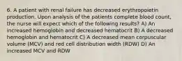 6. A patient with renal failure has decreased erythropoietin production. Upon analysis of the patients complete blood count, the nurse will expect which of the following results? A) An increased hemoglobin and decreased hematocrit B) A decreased hemoglobin and hematocrit C) A decreased mean corpuscular volume (MCV) and red cell distribution width (RDW) D) An increased MCV and RDW