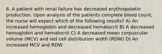 6. A patient with renal failure has decreased erythropoietin production. Upon analysis of the patients complete blood count, the nurse will expect which of the following results? A) An increased hemoglobin and decreased hematocrit B) A decreased hemoglobin and hematocrit C) A decreased mean corpuscular volume (MCV) and red cell distribution width (RDW) D) An increased MCV and RDW