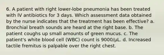 6. A patient with right lower-lobe pneumonia has been treated with IV antibiotics for 3 days. Which assessment data obtained by the nurse indicates that the treatment has been effective? a. Bronchial breath sounds are heard at the right base. b. The patient coughs up small amounts of green mucus. c. The patient's white blood cell (WBC) count is 9000/µL. d. Increased tactile fremitus is palpable over the right chest.