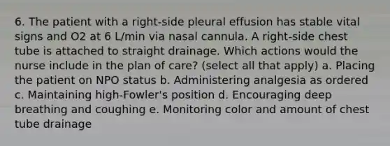 6. The patient with a right-side pleural effusion has stable vital signs and O2 at 6 L/min via nasal cannula. A right-side chest tube is attached to straight drainage. Which actions would the nurse include in the plan of care? (select all that apply) a. Placing the patient on NPO status b. Administering analgesia as ordered c. Maintaining high-Fowler's position d. Encouraging deep breathing and coughing e. Monitoring color and amount of chest tube drainage