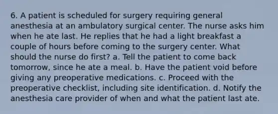 6. A patient is scheduled for surgery requiring general anesthesia at an ambulatory surgical center. The nurse asks him when he ate last. He replies that he had a light breakfast a couple of hours before coming to the surgery center. What should the nurse do first? a. Tell the patient to come back tomorrow, since he ate a meal. b. Have the patient void before giving any preoperative medications. c. Proceed with the preoperative checklist, including site identification. d. Notify the anesthesia care provider of when and what the patient last ate.