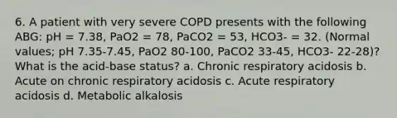 6. A patient with very severe COPD presents with the following ABG: pH = 7.38, PaO2 = 78, PaCO2 = 53, HCO3- = 32. (Normal values; pH 7.35-7.45, PaO2 80-100, PaCO2 33-45, HCO3- 22-28)? What is the acid-base status? a. Chronic respiratory acidosis b. Acute on chronic respiratory acidosis c. Acute respiratory acidosis d. Metabolic alkalosis