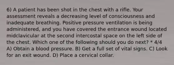 6) A patient has been shot in the chest with a rifle. Your assessment reveals a decreasing level of consciousness and inadequate breathing. Positive pressure ventilation is being administered, and you have covered the entrance wound located midclavicular at the second intercostal space on the left side of the chest. Which one of the following should you do next? * 4/4 A) Obtain a <a href='https://www.questionai.com/knowledge/kD0HacyPBr-blood-pressure' class='anchor-knowledge'>blood pressure</a>. B) Get a full set of vital signs. C) Look for an exit wound. D) Place a cervical collar.