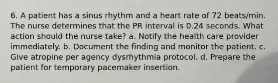 6. A patient has a sinus rhythm and a heart rate of 72 beats/min. The nurse determines that the PR interval is 0.24 seconds. What action should the nurse take? a. Notify the health care provider immediately. b. Document the finding and monitor the patient. c. Give atropine per agency dysrhythmia protocol. d. Prepare the patient for temporary pacemaker insertion.