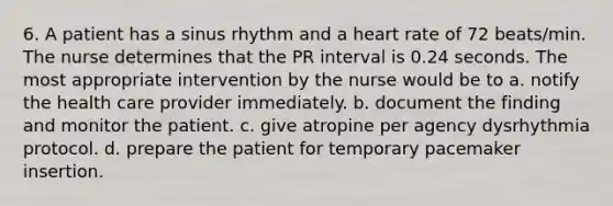 6. A patient has a sinus rhythm and a heart rate of 72 beats/min. The nurse determines that the PR interval is 0.24 seconds. The most appropriate intervention by the nurse would be to a. notify the health care provider immediately. b. document the finding and monitor the patient. c. give atropine per agency dysrhythmia protocol. d. prepare the patient for temporary pacemaker insertion.