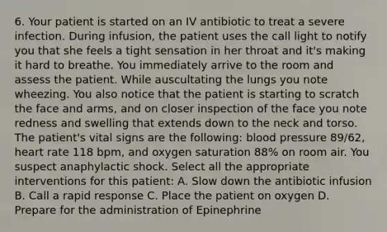 6. Your patient is started on an IV antibiotic to treat a severe infection. During infusion, the patient uses the call light to notify you that she feels a tight sensation in her throat and it's making it hard to breathe. You immediately arrive to the room and assess the patient. While auscultating the lungs you note wheezing. You also notice that the patient is starting to scratch the face and arms, and on closer inspection of the face you note redness and swelling that extends down to the neck and torso. The patient's vital signs are the following: blood pressure 89/62, heart rate 118 bpm, and oxygen saturation 88% on room air. You suspect anaphylactic shock. Select all the appropriate interventions for this patient: A. Slow down the antibiotic infusion B. Call a rapid response C. Place the patient on oxygen D. Prepare for the administration of Epinephrine