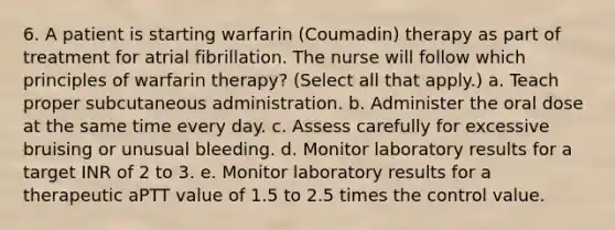 6. A patient is starting warfarin (Coumadin) therapy as part of treatment for atrial fibrillation. The nurse will follow which principles of warfarin therapy? (Select all that apply.) a. Teach proper subcutaneous administration. b. Administer the oral dose at the same time every day. c. Assess carefully for excessive bruising or unusual bleeding. d. Monitor laboratory results for a target INR of 2 to 3. e. Monitor laboratory results for a therapeutic aPTT value of 1.5 to 2.5 times the control value.