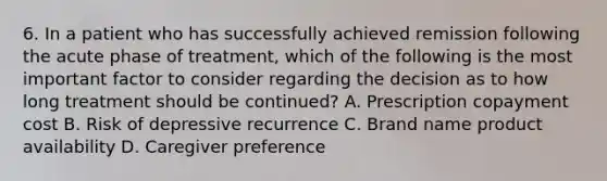 6. In a patient who has successfully achieved remission following the acute phase of treatment, which of the following is the most important factor to consider regarding the decision as to how long treatment should be continued? A. Prescription copayment cost B. Risk of depressive recurrence C. Brand name product availability D. Caregiver preference