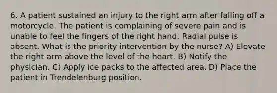 6. A patient sustained an injury to the right arm after falling off a motorcycle. The patient is complaining of severe pain and is unable to feel the fingers of the right hand. Radial pulse is absent. What is the priority intervention by the nurse? A) Elevate the right arm above the level of the heart. B) Notify the physician. C) Apply ice packs to the affected area. D) Place the patient in Trendelenburg position.