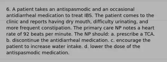 6. A patient takes an antispasmodic and an occasional antidiarrheal medication to treat IBS. The patient comes to the clinic and reports having dry mouth, difficulty urinating, and more frequent constipation. The primary care NP notes a heart rate of 92 beats per minute. The NP should: a. prescribe a TCA. b. discontinue the antidiarrheal medication. c. encourage the patient to increase water intake. d. lower the dose of the antispasmodic medication.