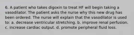 6. A patient who takes digoxin to treat HF will begin taking a vasodilator. The patient asks the nurse why this new drug has been ordered. The nurse will explain that the vasodilator is used to: a. decrease ventricular stretching. b. improve renal perfusion. c. increase cardiac output. d. promote peripheral fluid loss.