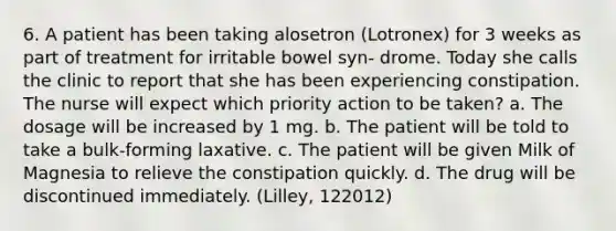 6. A patient has been taking alosetron (Lotronex) for 3 weeks as part of treatment for irritable bowel syn- drome. Today she calls the clinic to report that she has been experiencing constipation. The nurse will expect which priority action to be taken? a. The dosage will be increased by 1 mg. b. The patient will be told to take a bulk-forming laxative. c. The patient will be given Milk of Magnesia to relieve the constipation quickly. d. The drug will be discontinued immediately. (Lilley, 122012)