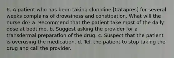 6. A patient who has been taking clonidine [Catapres] for several weeks complains of drowsiness and constipation. What will the nurse do? a. Recommend that the patient take most of the daily dose at bedtime. b. Suggest asking the provider for a transdermal preparation of the drug. c. Suspect that the patient is overusing the medication. d. Tell the patient to stop taking the drug and call the provider.