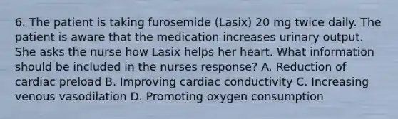 6. The patient is taking furosemide (Lasix) 20 mg twice daily. The patient is aware that the medication increases urinary output. She asks the nurse how Lasix helps her heart. What information should be included in the nurses response? A. Reduction of cardiac preload B. Improving cardiac conductivity C. Increasing venous vasodilation D. Promoting oxygen consumption