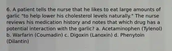 6. A patient tells the nurse that he likes to eat large amounts of garlic "to help lower his cholesterol levels naturally." The nurse reviews his medication history and notes that which drug has a potential interaction with the garlic? a. Acetaminophen (Tylenol) b. Warfarin (Coumadin) c. Digoxin (Lanoxin) d. Phenytoin (Dilantin)