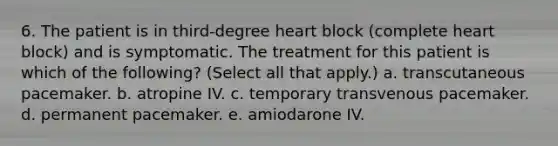 6. The patient is in third-degree heart block (complete heart block) and is symptomatic. The treatment for this patient is which of the following? (Select all that apply.) a. transcutaneous pacemaker. b. atropine IV. c. temporary transvenous pacemaker. d. permanent pacemaker. e. amiodarone IV.