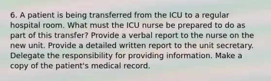 6. A patient is being transferred from the ICU to a regular hospital room. What must the ICU nurse be prepared to do as part of this transfer? Provide a verbal report to the nurse on the new unit. Provide a detailed written report to the unit secretary. Delegate the responsibility for providing information. Make a copy of the patient's medical record.