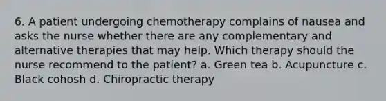 6. A patient undergoing chemotherapy complains of nausea and asks the nurse whether there are any complementary and alternative therapies that may help. Which therapy should the nurse recommend to the patient? a. Green tea b. Acupuncture c. Black cohosh d. Chiropractic therapy