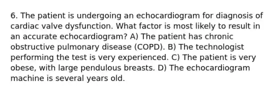 6. The patient is undergoing an echocardiogram for diagnosis of cardiac valve dysfunction. What factor is most likely to result in an accurate echocardiogram? A) The patient has chronic obstructive pulmonary disease (COPD). B) The technologist performing the test is very experienced. C) The patient is very obese, with large pendulous breasts. D) The echocardiogram machine is several years old.