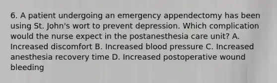 6. A patient undergoing an emergency appendectomy has been using St. John's wort to prevent depression. Which complication would the nurse expect in the postanesthesia care unit? A. Increased discomfort B. Increased <a href='https://www.questionai.com/knowledge/kD0HacyPBr-blood-pressure' class='anchor-knowledge'>blood pressure</a> C. Increased anesthesia recovery time D. Increased postoperative wound bleeding