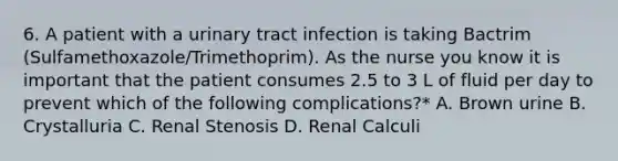 6. A patient with a urinary tract infection is taking Bactrim (Sulfamethoxazole/Trimethoprim). As the nurse you know it is important that the patient consumes 2.5 to 3 L of fluid per day to prevent which of the following complications?* A. Brown urine B. Crystalluria C. Renal Stenosis D. Renal Calculi