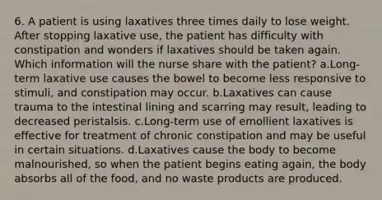 6. A patient is using laxatives three times daily to lose weight. After stopping laxative use, the patient has difficulty with constipation and wonders if laxatives should be taken again. Which information will the nurse share with the patient? a.Long-term laxative use causes the bowel to become less responsive to stimuli, and constipation may occur. b.Laxatives can cause trauma to the intestinal lining and scarring may result, leading to decreased peristalsis. c.Long-term use of emollient laxatives is effective for treatment of chronic constipation and may be useful in certain situations. d.Laxatives cause the body to become malnourished, so when the patient begins eating again, the body absorbs all of the food, and no waste products are produced.