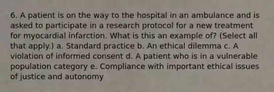 6. A patient is on the way to the hospital in an ambulance and is asked to participate in a research protocol for a new treatment for myocardial infarction. What is this an example of? (Select all that apply.) a. Standard practice b. An ethical dilemma c. A violation of informed consent d. A patient who is in a vulnerable population category e. Compliance with important ethical issues of justice and autonomy