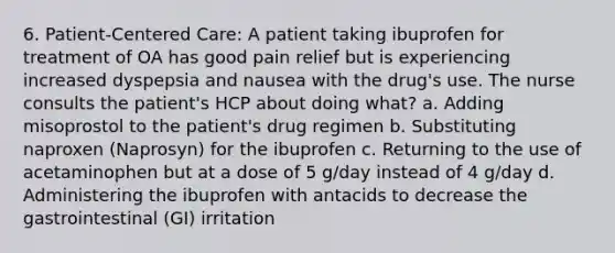 6. Patient-Centered Care: A patient taking ibuprofen for treatment of OA has good pain relief but is experiencing increased dyspepsia and nausea with the drug's use. The nurse consults the patient's HCP about doing what? a. Adding misoprostol to the patient's drug regimen b. Substituting naproxen (Naprosyn) for the ibuprofen c. Returning to the use of acetaminophen but at a dose of 5 g/day instead of 4 g/day d. Administering the ibuprofen with antacids to decrease the gastrointestinal (GI) irritation