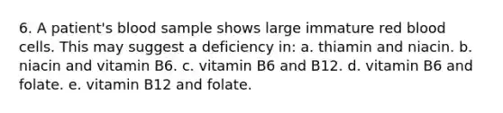 6. A patient's blood sample shows large immature red blood cells. This may suggest a deficiency in: a. thiamin and niacin. b. niacin and vitamin B6. c. vitamin B6 and B12. d. vitamin B6 and folate. e. vitamin B12 and folate.