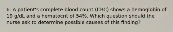 6. A patient's complete blood count (CBC) shows a hemoglobin of 19 g/dL and a hematocrit of 54%. Which question should the nurse ask to determine possible causes of this finding?