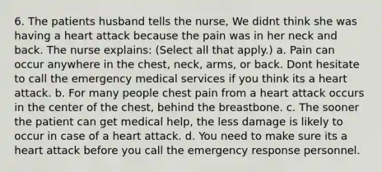 6. The patients husband tells the nurse, We didnt think she was having a heart attack because the pain was in her neck and back. The nurse explains: (Select all that apply.) a. Pain can occur anywhere in the chest, neck, arms, or back. Dont hesitate to call the emergency medical services if you think its a heart attack. b. For many people chest pain from a heart attack occurs in the center of the chest, behind the breastbone. c. The sooner the patient can get medical help, the less damage is likely to occur in case of a heart attack. d. You need to make sure its a heart attack before you call the emergency response personnel.