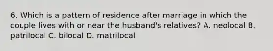 6. Which is a pattern of residence after marriage in which the couple lives with or near the husband's relatives? A. neolocal B. patrilocal C. bilocal D. matrilocal