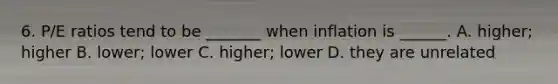 6. P/E ratios tend to be _______ when inflation is ______. A. higher; higher B. lower; lower C. higher; lower D. they are unrelated