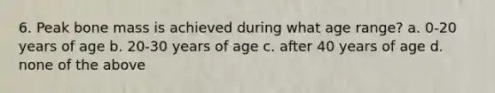 6. Peak bone mass is achieved during what age range? a. 0-20 years of age b. 20-30 years of age c. after 40 years of age d. none of the above