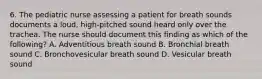 6. The pediatric nurse assessing a patient for breath sounds documents a loud, high-pitched sound heard only over the trachea. The nurse should document this finding as which of the following? A. Adventitious breath sound B. Bronchial breath sound C. Bronchovesicular breath sound D. Vesicular breath sound