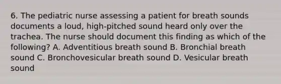 6. The pediatric nurse assessing a patient for breath sounds documents a loud, high-pitched sound heard only over the trachea. The nurse should document this finding as which of the following? A. Adventitious breath sound B. Bronchial breath sound C. Bronchovesicular breath sound D. Vesicular breath sound