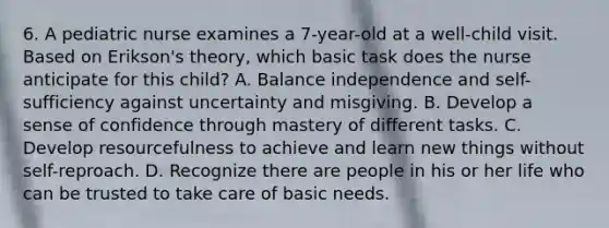 6. A pediatric nurse examines a 7-year-old at a well-child visit. Based on Erikson's theory, which basic task does the nurse anticipate for this child? A. Balance independence and self-sufficiency against uncertainty and misgiving. B. Develop a sense of confidence through mastery of different tasks. C. Develop resourcefulness to achieve and learn new things without self-reproach. D. Recognize there are people in his or her life who can be trusted to take care of basic needs.