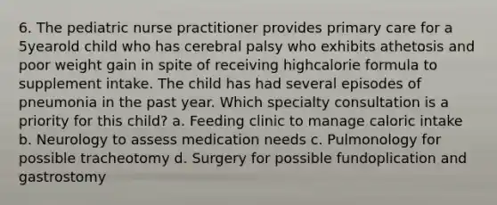 6. The pediatric nurse practitioner provides primary care for a 5yearold child who has cerebral palsy who exhibits athetosis and poor weight gain in spite of receiving highcalorie formula to supplement intake. The child has had several episodes of pneumonia in the past year. Which specialty consultation is a priority for this child? a. Feeding clinic to manage caloric intake b. Neurology to assess medication needs c. Pulmonology for possible tracheotomy d. Surgery for possible fundoplication and gastrostomy