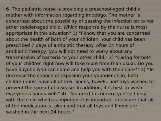 6. The pediatric nurse is providing a preschool-aged child's mother with information regarding impetigo. The mother is concerned about the possibility of passing the infection on to her other toddler-aged child. Which response by the nurse is most appropriate in this situation? 1) "I know that you are concerned about the health of both of your children. Your child has been prescribed 7 days of antibiotic therapy. After 24 hours of antibiotic therapy, you will not need to worry about any transmission of bacteria to your other child." 2) "Caring for both of your children right now will take more time than usual. Do you have anyone who can come and help you with their care?" 3) "To decrease the chance of exposing your younger child, both children must have all of their linens, towels, and toys washed to prevent the spread of disease. In addition, it is best to wash everyone's hands well." 4) "You need to concern yourself only with the child who has impetigo. It is important to ensure that all of the medication is taken and that all toys and linens are washed in the next 24 hours."