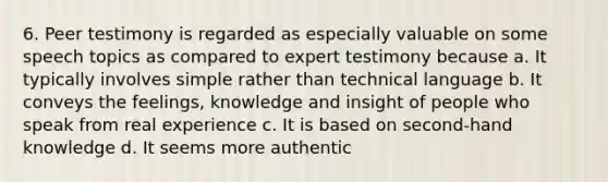 6. Peer testimony is regarded as especially valuable on some speech topics as compared to expert testimony because a. It typically involves simple rather than technical language b. It conveys the feelings, knowledge and insight of people who speak from real experience c. It is based on second-hand knowledge d. It seems more authentic