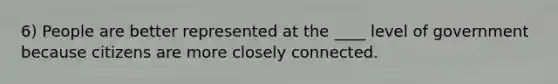 6) People are better represented at the ____ level of government because citizens are more closely connected.