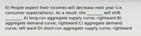 6) People expect their incomes will decrease next year (i.e. consumer expectations). As a result, the ________ will shift ________. A) long-run aggregate supply curve; rightward B) aggregate demand curve; rightward C) aggregate demand curve; left ward D) short-run aggregate supply curve; rightward