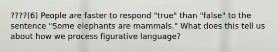 ????(6) People are faster to respond "true" than "false" to the sentence "Some elephants are mammals." What does this tell us about how we process figurative language?