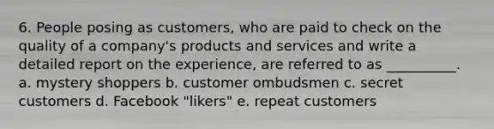 6. People posing as customers, who are paid to check on the quality of a company's products and services and write a detailed report on the experience, are referred to as __________. a. mystery shoppers b. customer ombudsmen c. secret customers d. Facebook "likers" e. repeat customers