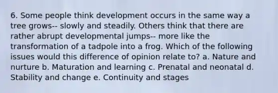 6. Some people think development occurs in the same way a tree grows-- slowly and steadily. Others think that there are rather abrupt developmental jumps-- more like the transformation of a tadpole into a frog. Which of the following issues would this difference of opinion relate to? a. Nature and nurture b. Maturation and learning c. Prenatal and neonatal d. Stability and change e. Continuity and stages